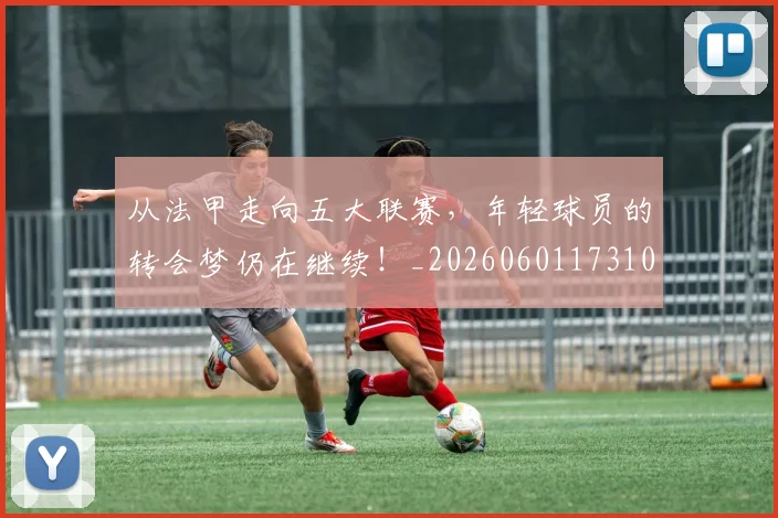 从法甲走向五大联赛,年轻球员的转会梦仍在继续!_20260601173109_20260704164026