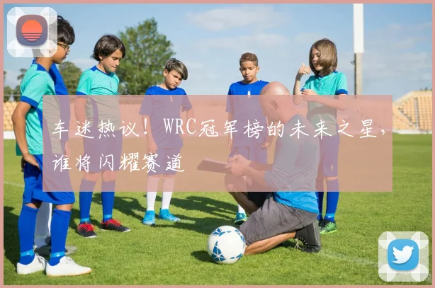 车迷热议!WRC冠军榜的未来之星,谁将闪耀赛道