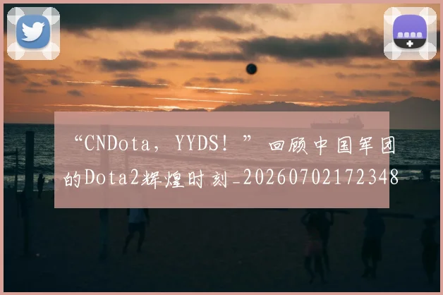 “CNDota，YYDS！”回顾中国军团的Dota2辉煌时刻_20260702172348