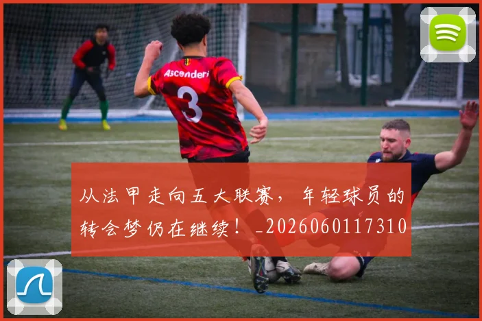 从法甲走向五大联赛,年轻球员的转会梦仍在继续!_20260601173109_20260704164026