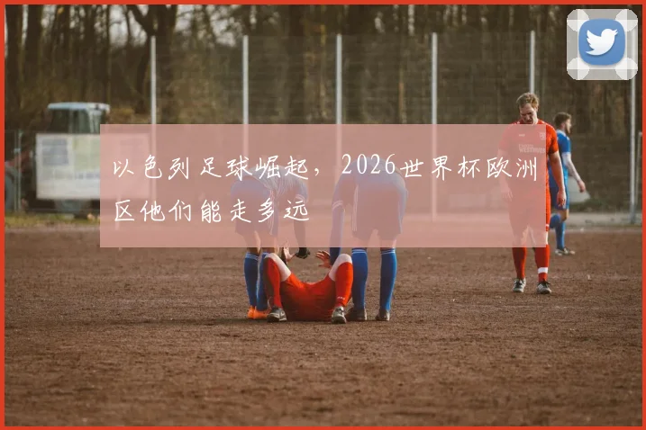 以色列足球崛起，2026世界杯欧洲区他们能走多远