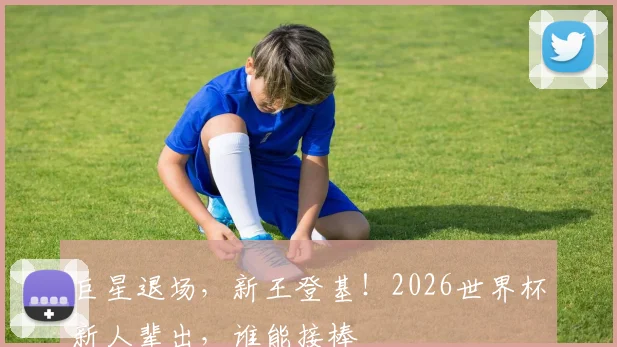 巨星退场,新王登基!2026世界杯新人辈出,谁能接棒