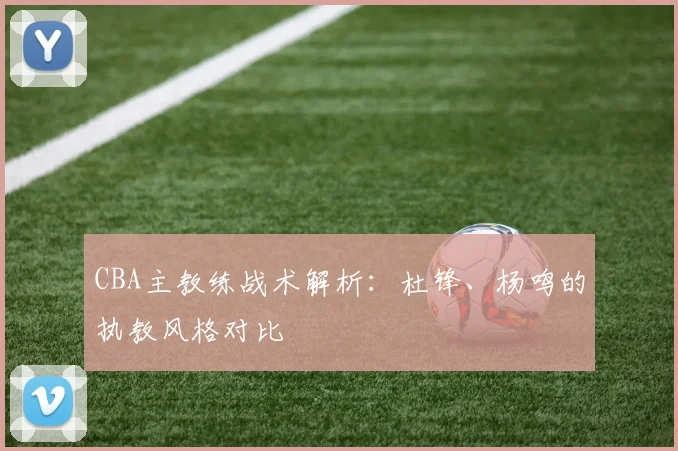 CBA主教练战术解析:杜锋、杨鸣的执教风格对比
