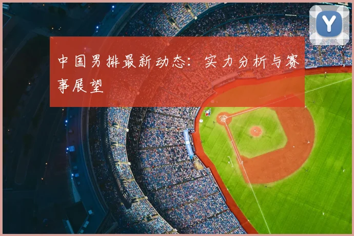 中国男排最新动态:实力分析与赛事展望