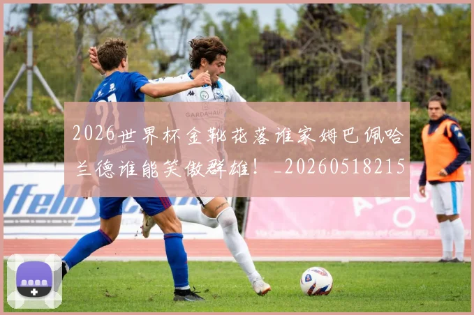 2026世界杯金靴花落谁家姆巴佩哈兰德谁能笑傲群雄!_20260518215353