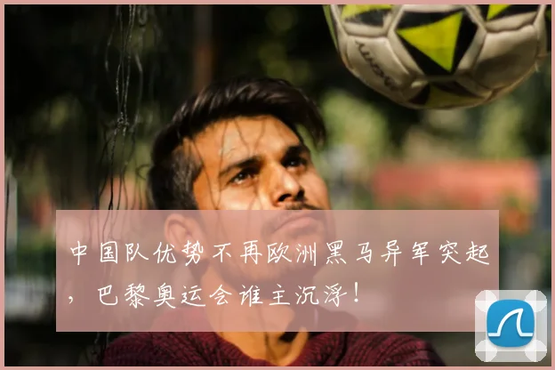 中国队优势不再欧洲黑马异军突起,巴黎奥运会谁主沉浮!