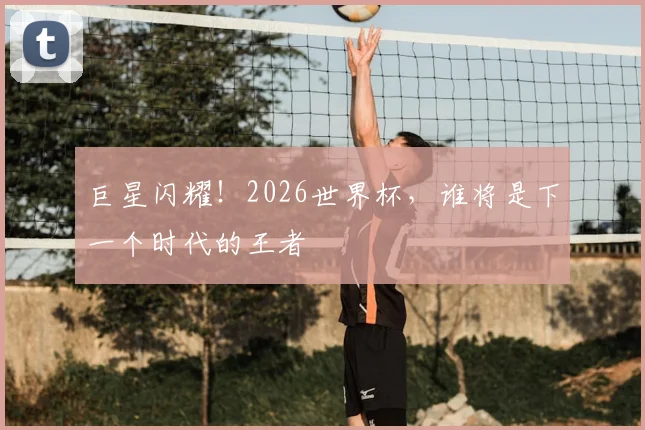 巨星闪耀!2026世界杯,谁将是下一个时代的王者