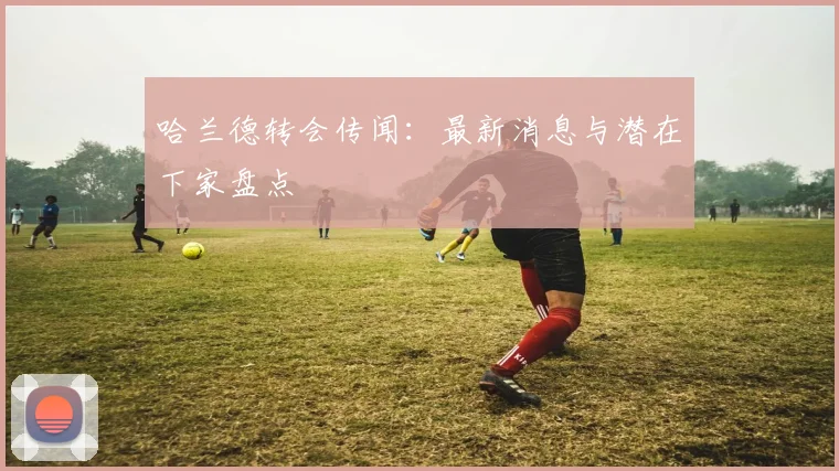 哈兰德转会传闻:最新消息与潜在下家盘点