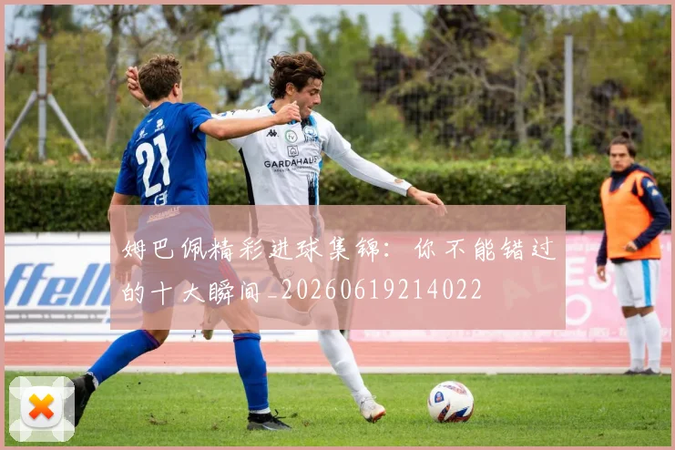 姆巴佩精彩进球集锦:你不能错过的十大瞬间_20260619214022