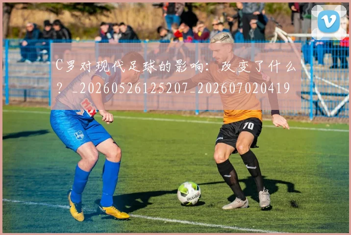 C罗对现代足球的影响：改变了什么？_20260526125207_20260702041921