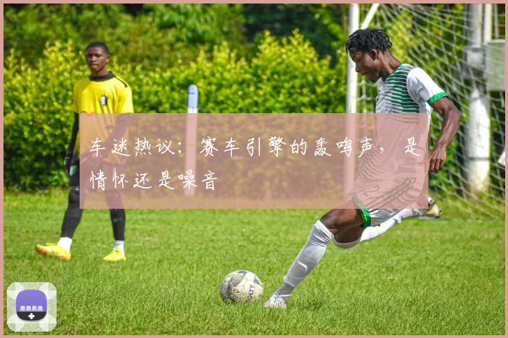 车迷热议:赛车引擎的轰鸣声,是情怀还是噪音
