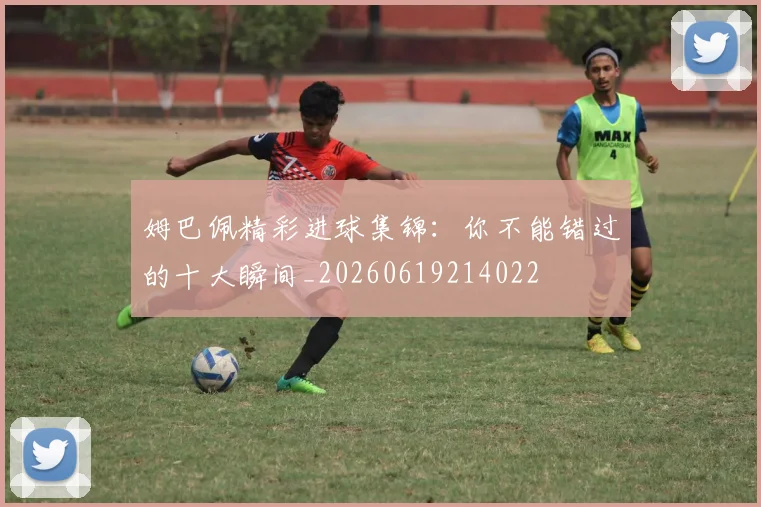 姆巴佩精彩进球集锦:你不能错过的十大瞬间_20260619214022
