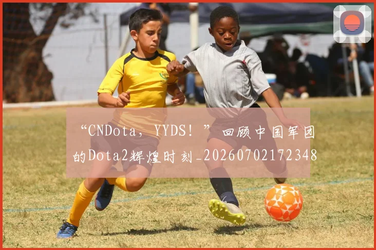 “CNDota，YYDS！”回顾中国军团的Dota2辉煌时刻_20260702172348