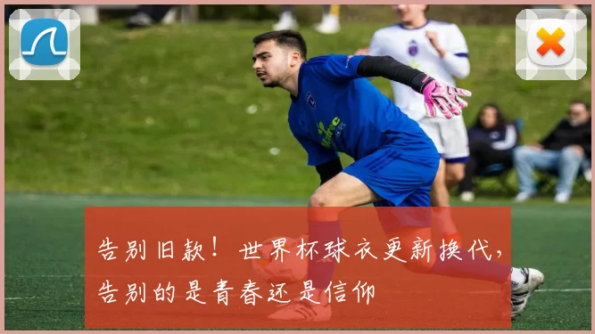 告别旧款！世界杯球衣更新换代，告别的是青春还是信仰