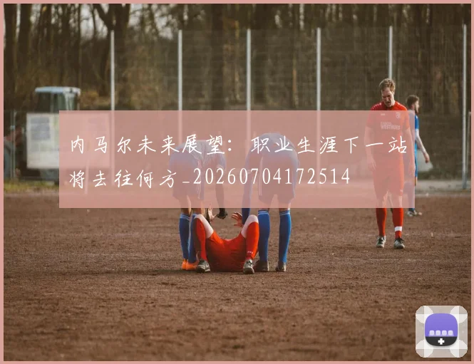 内马尔未来展望:职业生涯下一站将去往何方_20260704172514