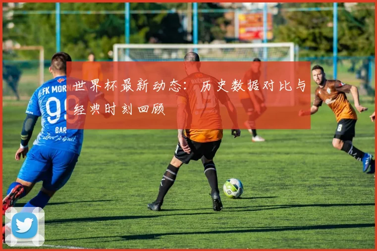世界杯最新动态：历史数据对比与经典时刻回顾
