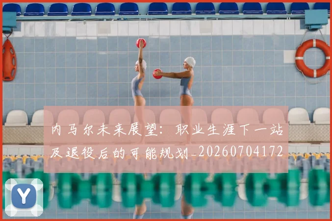 内马尔未来展望：职业生涯下一站及退役后的可能规划_20260704172511